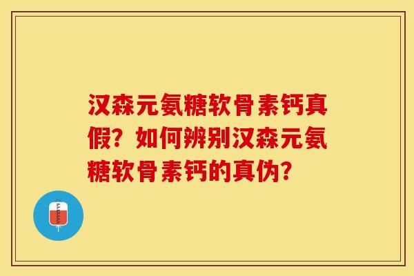 汉森元氨糖软骨素钙真假？如何辨别汉森元氨糖软骨素钙的真伪？-第1张图片-关节保镖