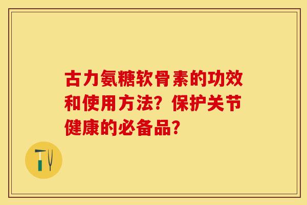 古力氨糖软骨素的功效和使用方法？保护关节健康的必备品？-第1张图片-关节保镖