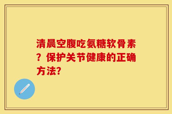 清晨空腹吃氨糖软骨素？保护关节健康的正确方法？-第1张图片-关节保镖