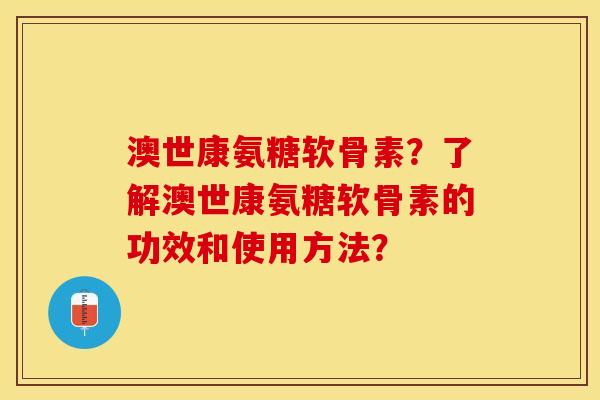 澳世康氨糖软骨素？了解澳世康氨糖软骨素的功效和使用方法？-第1张图片-关节保镖