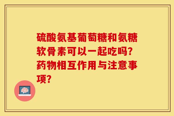 硫酸氨基葡萄糖和氨糖软骨素可以一起吃吗？药物相互作用与注意事项？-第1张图片-关节保镖