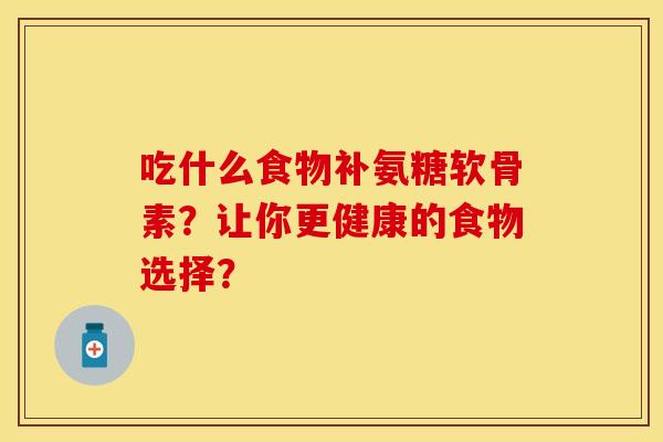 吃什么食物补氨糖软骨素？让你更健康的食物选择？-第1张图片-关节保镖