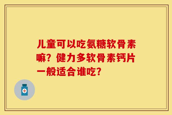 儿童可以吃氨糖软骨素嘛？健力多软骨素钙片一般适合谁吃？-第1张图片-关节保镖