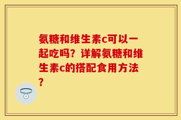 氨糖和维生素c可以一起吃吗？详解氨糖和维生素c的搭配食用方法？-第1张图片-关节保镖