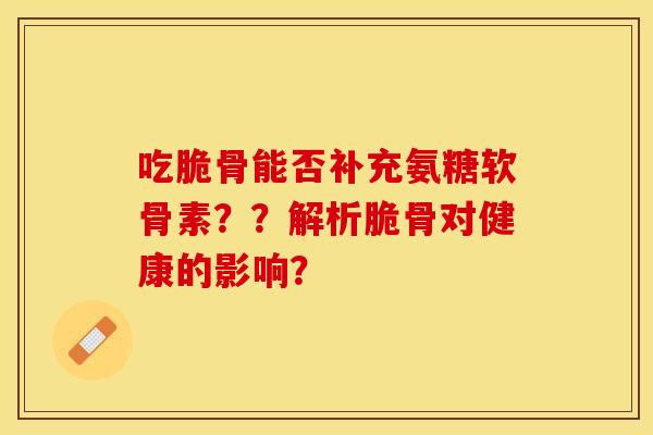 吃脆骨能否补充氨糖软骨素？？解析脆骨对健康的影响？-第1张图片-关节保镖