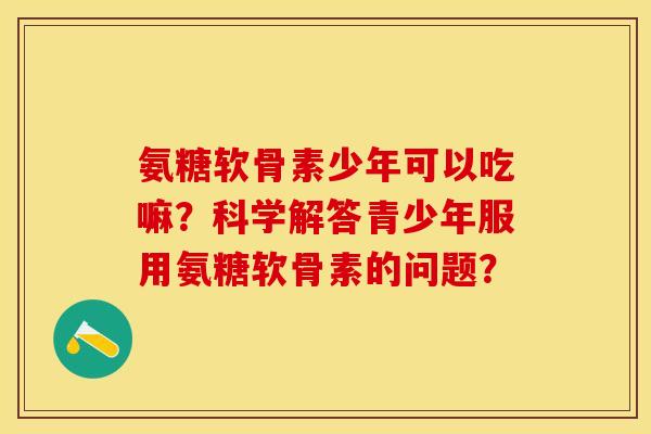 氨糖软骨素少年可以吃嘛？科学解答青少年服用氨糖软骨素的问题？-第1张图片-关节保镖