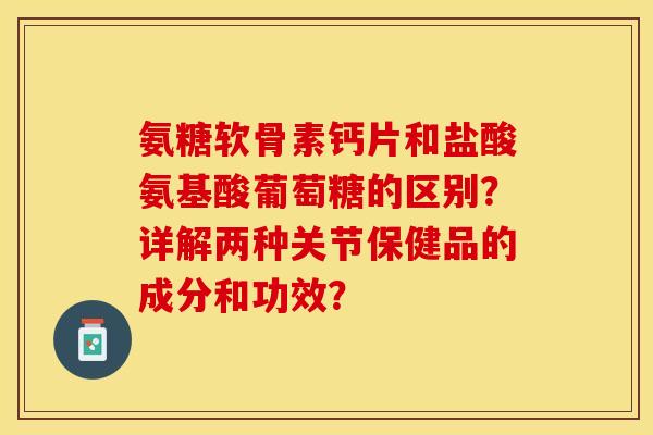 氨糖软骨素钙片和盐酸氨基酸葡萄糖的区别？详解两种关节保健品的成分和功效？-第1张图片-关节保镖