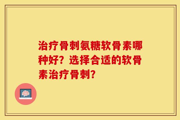 治疗骨刺氨糖软骨素哪种好？选择合适的软骨素治疗骨刺？-第1张图片-关节保镖