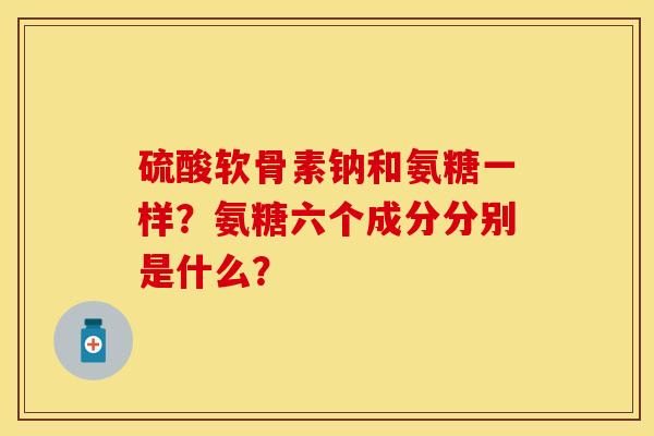 硫酸软骨素钠和氨糖一样？氨糖六个成分分别是什么？-第1张图片-关节保镖