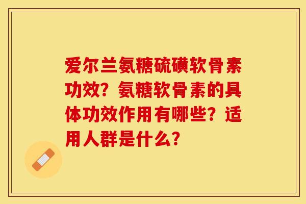 爱尔兰氨糖硫磺软骨素功效？氨糖软骨素的具体功效作用有哪些？适用人群是什么？-第1张图片-关节保镖