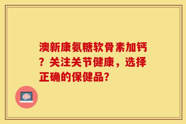 澳新康氨糖软骨素加钙？关注关节健康，选择正确的保健品？-第1张图片-关节保镖