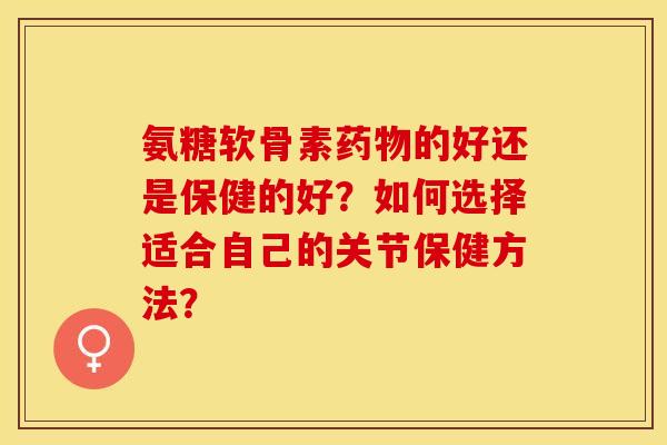 氨糖软骨素药物的好还是保健的好？如何选择适合自己的关节保健方法？