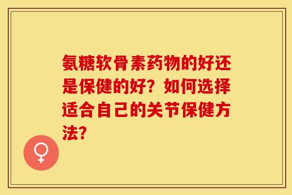 氨糖软骨素药物的好还是保健的好？如何选择适合自己的关节保健方法？-第1张图片-关节保镖