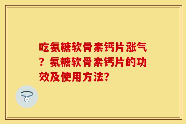 吃氨糖软骨素钙片涨气？氨糖软骨素钙片的功效及使用方法？-第1张图片-关节保镖