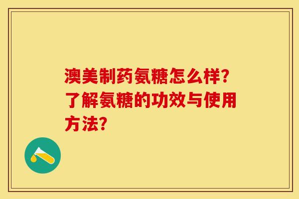澳美制药氨糖怎么样？了解氨糖的功效与使用方法？-第1张图片-关节保镖