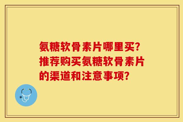 氨糖软骨素片哪里买？推荐购买氨糖软骨素片的渠道和注意事项？-第1张图片-关节保镖
