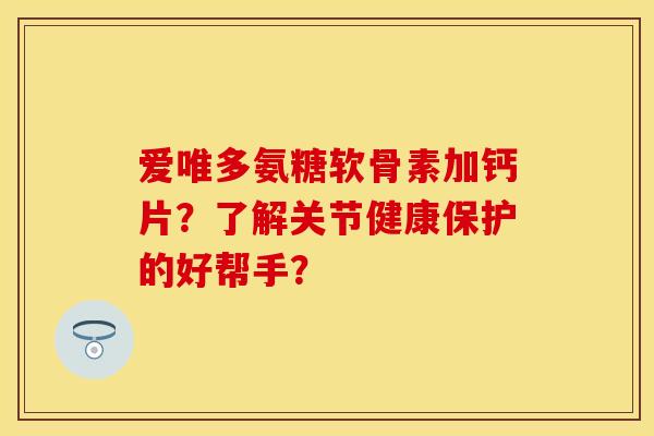 爱唯多氨糖软骨素加钙片？了解关节健康保护的好帮手？