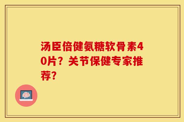汤臣倍健氨糖软骨素40片？关节保健专家推荐？-第1张图片-关节保镖