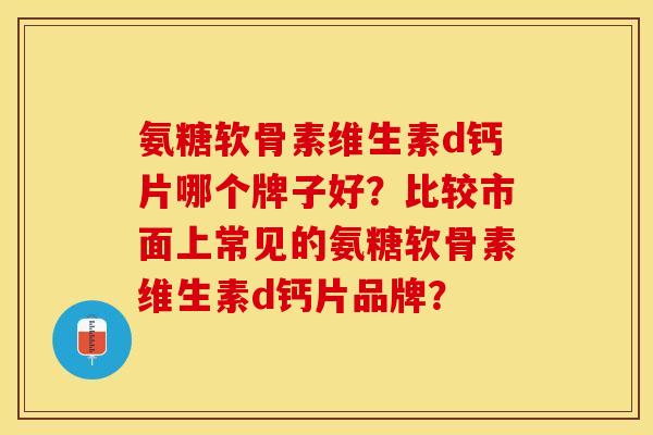 氨糖软骨素维生素d钙片哪个牌子好？比较市面上常见的氨糖软骨素维生素d钙片品牌？-第1张图片-关节保镖