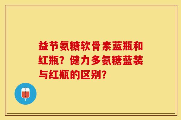 益节氨糖软骨素蓝瓶和红瓶？健力多氨糖蓝装与红瓶的区别？-第1张图片-关节保镖