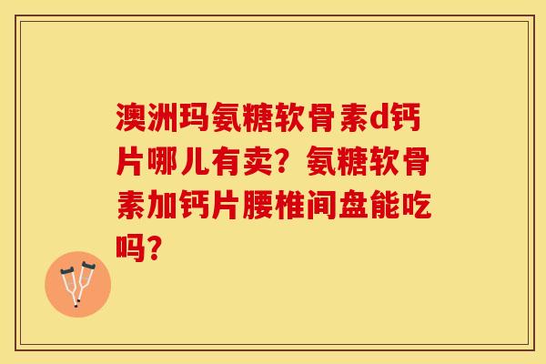 澳洲玛氨糖软骨素d钙片哪儿有卖？氨糖软骨素加钙片腰椎间盘能吃吗？