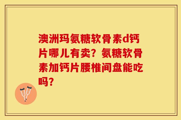 澳洲玛氨糖软骨素d钙片哪儿有卖？氨糖软骨素加钙片腰椎间盘能吃吗？-第1张图片-关节保镖