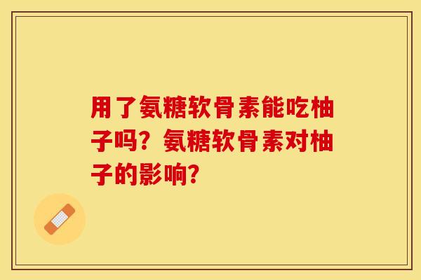 用了氨糖软骨素能吃柚子吗？氨糖软骨素对柚子的影响？-第1张图片-关节保镖