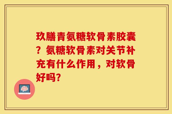 玖膳青氨糖软骨素胶囊？氨糖软骨素对关节补充有什么作用，对软骨好吗？-第1张图片-关节保镖