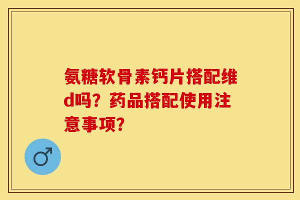 氨糖软骨素钙片搭配维d吗？药品搭配使用注意事项？