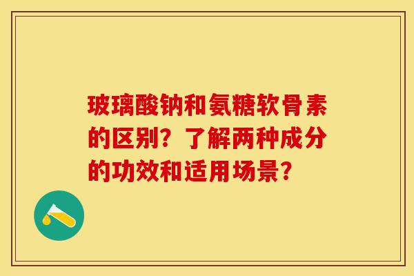 玻璃酸钠和氨糖软骨素的区别？了解两种成分的功效和适用场景？-第1张图片-关节保镖