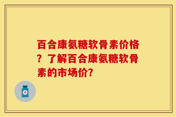 百合康氨糖软骨素价格？了解百合康氨糖软骨素的市场价？-第1张图片-关节保镖