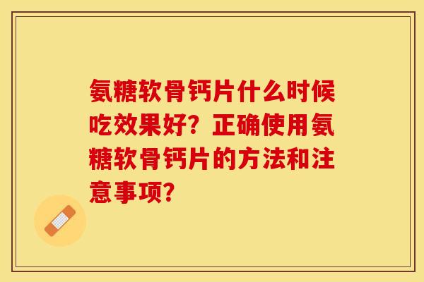 氨糖软骨钙片什么时候吃效果好？正确使用氨糖软骨钙片的方法和注意事项？-第1张图片-关节保镖