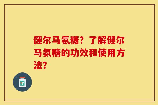 健尔马氨糖？了解健尔马氨糖的功效和使用方法？-第1张图片-关节保镖