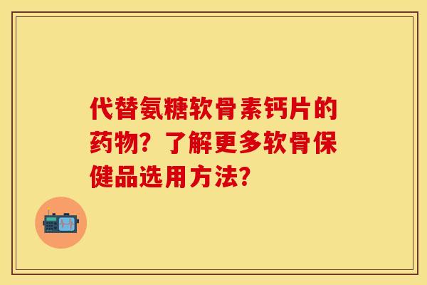 代替氨糖软骨素钙片的药物？了解更多软骨保健品选用方法？-第1张图片-关节保镖