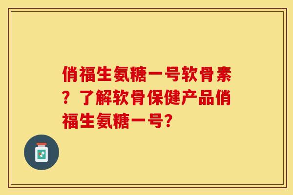 俏福生氨糖一号软骨素？了解软骨保健产品俏福生氨糖一号？-第1张图片-关节保镖