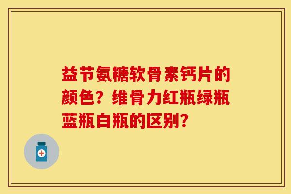 益节氨糖软骨素钙片的颜色？维骨力红瓶绿瓶蓝瓶白瓶的区别？-第1张图片-关节保镖