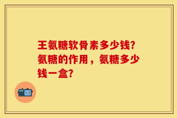 王氨糖软骨素多少钱？氨糖的作用，氨糖多少钱一盒？-第1张图片-关节保镖