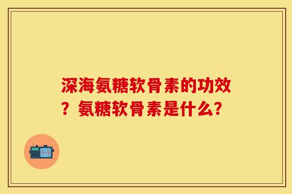 深海氨糖软骨素的功效？氨糖软骨素是什么？-第1张图片-关节保镖