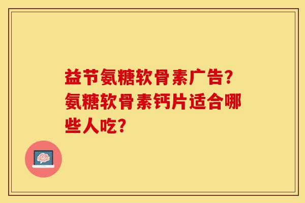 益节氨糖软骨素广告？氨糖软骨素钙片适合哪些人吃？-第1张图片-关节保镖