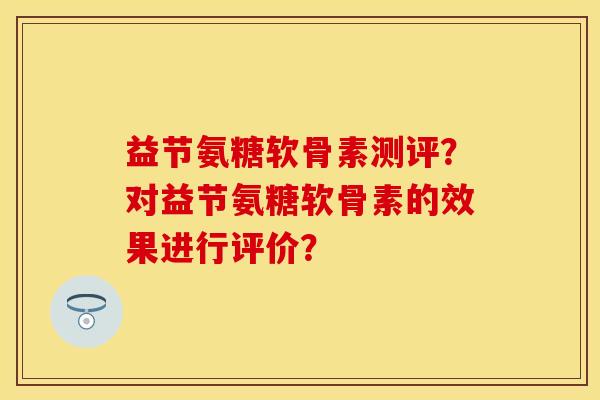 益节氨糖软骨素测评？对益节氨糖软骨素的效果进行评价？