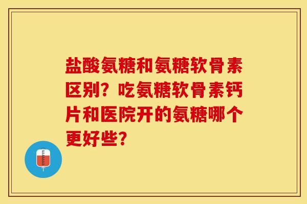 盐酸氨糖和氨糖软骨素区别？吃氨糖软骨素钙片和医院开的氨糖哪个更好些？-第1张图片-关节保镖