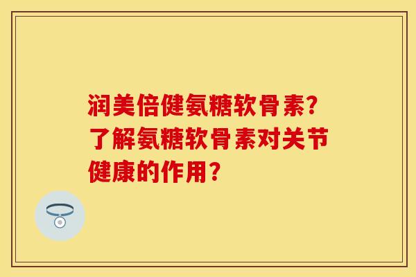 润美倍健氨糖软骨素？了解氨糖软骨素对关节健康的作用？-第1张图片-关节保镖