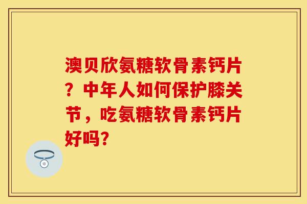 澳贝欣氨糖软骨素钙片？中年人如何保护膝关节，吃氨糖软骨素钙片好吗？-第1张图片-关节保镖