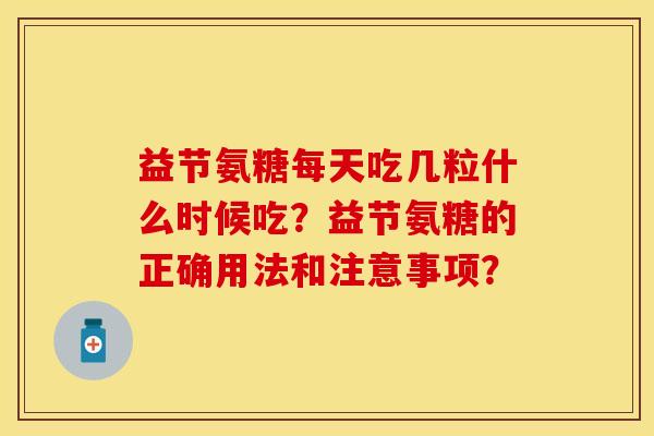 益节氨糖每天吃几粒什么时候吃？益节氨糖的正确用法和注意事项？-第1张图片-关节保镖