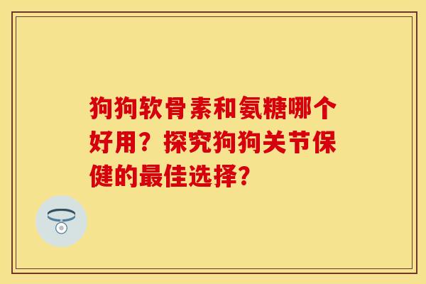 狗狗软骨素和氨糖哪个好用？探究狗狗关节保健的最佳选择？-第1张图片-关节保镖