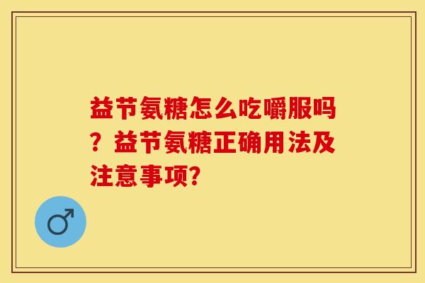 益节氨糖怎么吃嚼服吗？益节氨糖正确用法及注意事项？-第1张图片-关节保镖