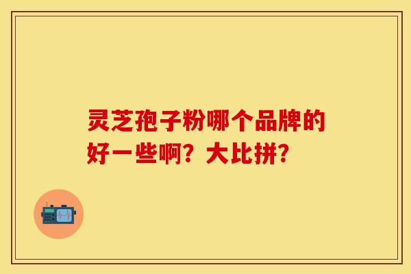 灵芝孢子粉哪个品牌的好一些啊？大比拼？-第1张图片-关节保镖