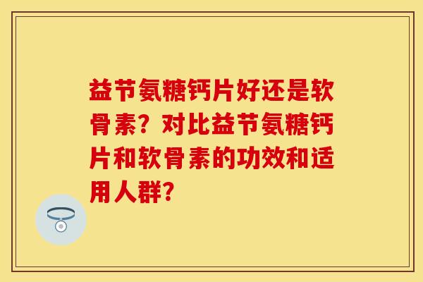 益节氨糖钙片好还是软骨素？对比益节氨糖钙片和软骨素的功效和适用人群？-第1张图片-关节保镖