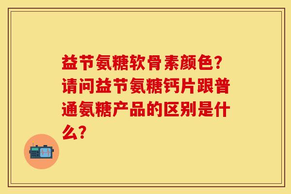 益节氨糖软骨素颜色？请问益节氨糖钙片跟普通氨糖产品的区别是什么？-第1张图片-关节保镖