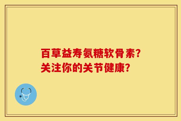 百草益寿氨糖软骨素？关注你的关节健康？-第1张图片-关节保镖